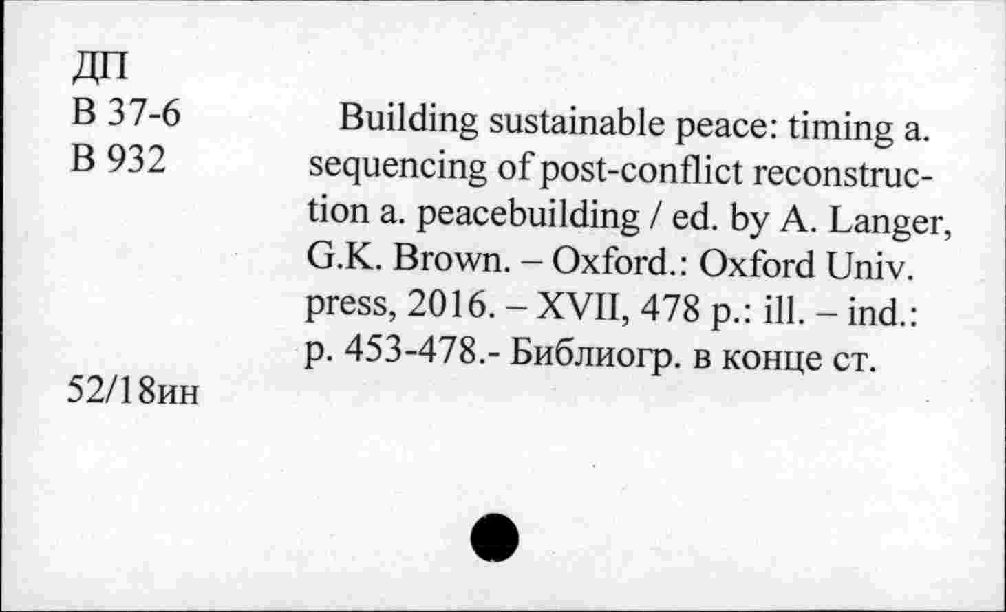 ﻿ДП
В 37-6
В 932
52/18ин
Building sustainable peace: timing a. sequencing of post-conflict reconstruction a. peacebuilding / ed. by A. Langer, G.K. Brown. - Oxford.: Oxford Univ, press, 2016. - XVII, 478 p.: ill. - ind.: p. 453-478.- Библиогр. в конце ст.